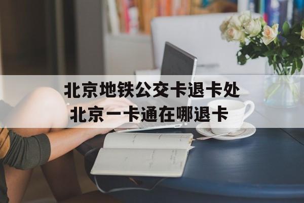 北京地铁公交卡退卡处 北京一卡通在哪退卡-第1张图片-