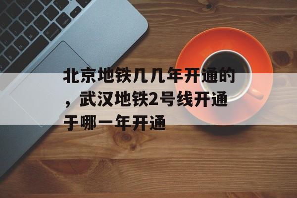 北京地铁几几年开通的，武汉地铁2号线开通于哪一年开通-第1张图片-