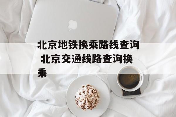 北京地铁换乘路线查询 北京交通线路查询换乘-第1张图片-