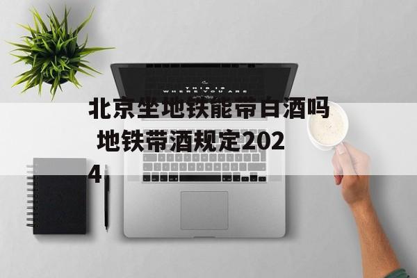 北京坐地铁能带白酒吗 地铁带酒规定2024-第1张图片-