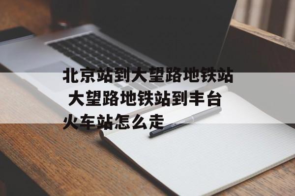 北京站到大望路地铁站 大望路地铁站到丰台火车站怎么走-第1张图片-