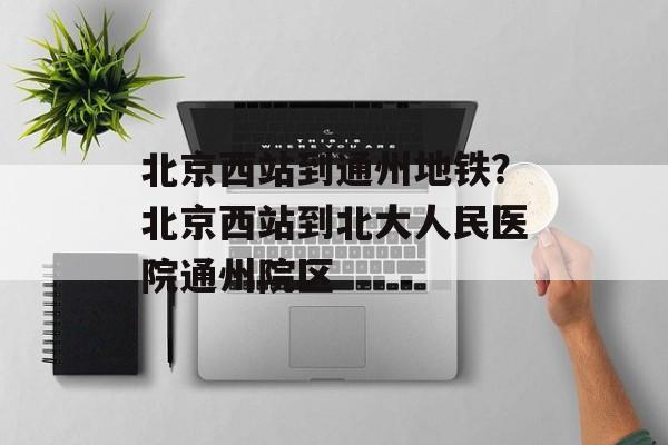 北京西站到通州地铁？北京西站到北大人民医院通州院区-第1张图片-