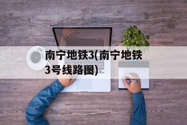 南宁地铁3(南宁地铁3号线路图)-第1张图片-