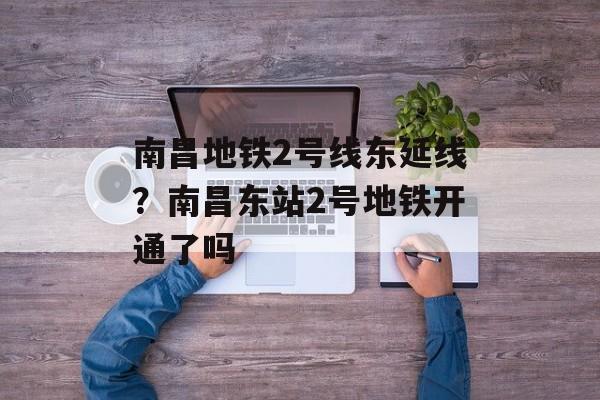 南昌地铁2号线东延线？南昌东站2号地铁开通了吗-第1张图片-