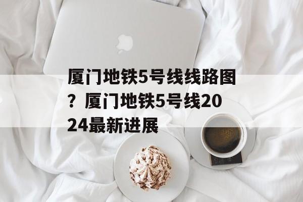 厦门地铁5号线线路图？厦门地铁5号线2024最新进展-第1张图片-