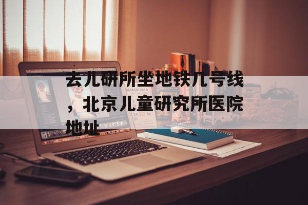 去儿研所坐地铁几号线，北京儿童研究所医院地址-第1张图片-