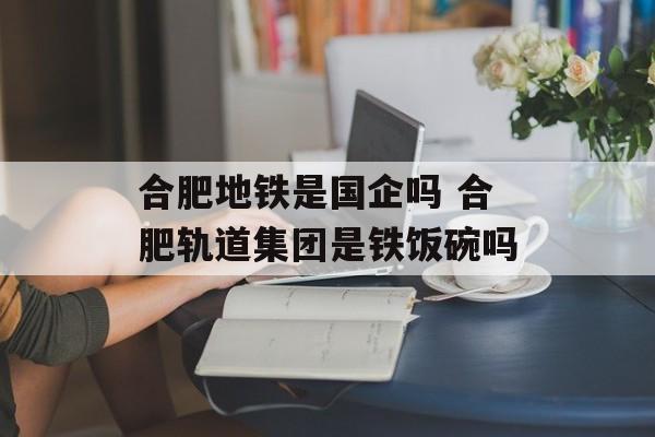 合肥地铁是国企吗 合肥轨道集团是铁饭碗吗-第1张图片-
