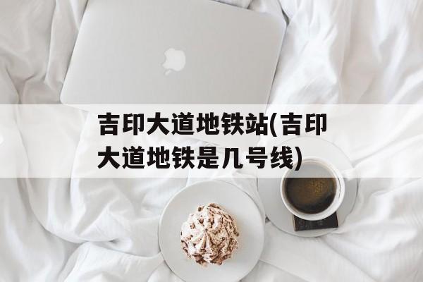 吉印大道地铁站(吉印大道地铁是几号线)-第1张图片-