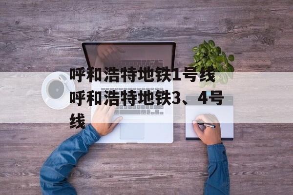 呼和浩特地铁1号线 呼和浩特地铁3、4号线-第1张图片-