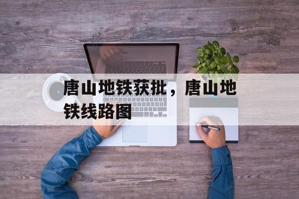 唐山地铁获批，唐山地铁线路图-第1张图片-