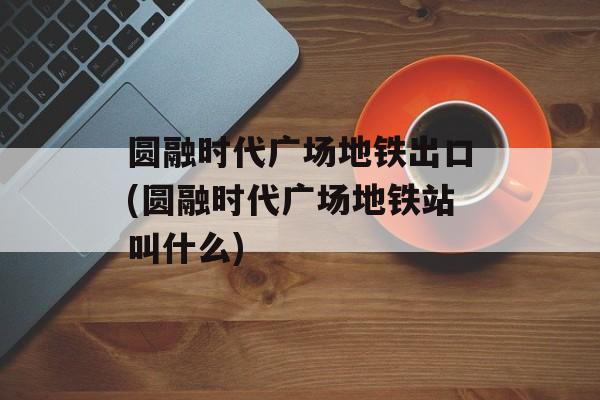 圆融时代广场地铁出口(圆融时代广场地铁站叫什么)-第1张图片-