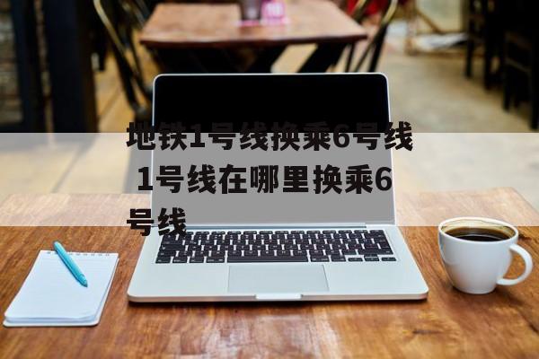 地铁1号线换乘6号线 1号线在哪里换乘6号线-第1张图片-