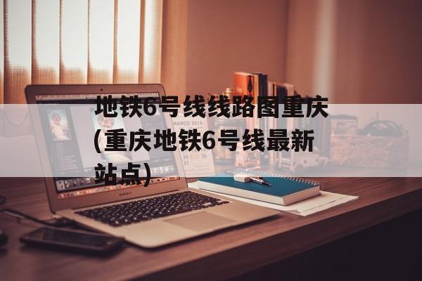 地铁6号线线路图重庆(重庆地铁6号线最新站点)-第1张图片-