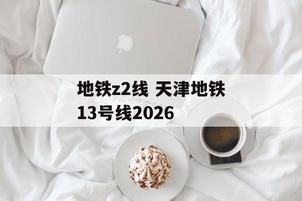 地铁z2线 天津地铁13号线2026-第1张图片-