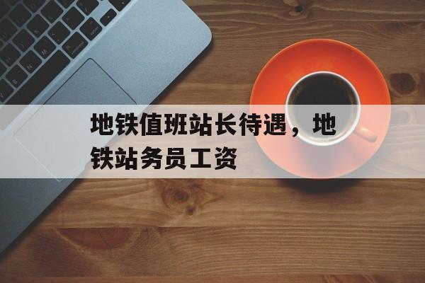 地铁值班站长待遇，地铁站务员工资-第1张图片-