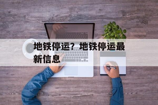 地铁停运？地铁停运最新信息-第1张图片-