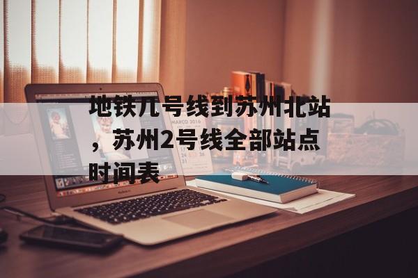 地铁几号线到苏州北站，苏州2号线全部站点时间表-第1张图片-