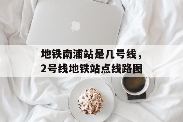 地铁南浦站是几号线，2号线地铁站点线路图-第1张图片-