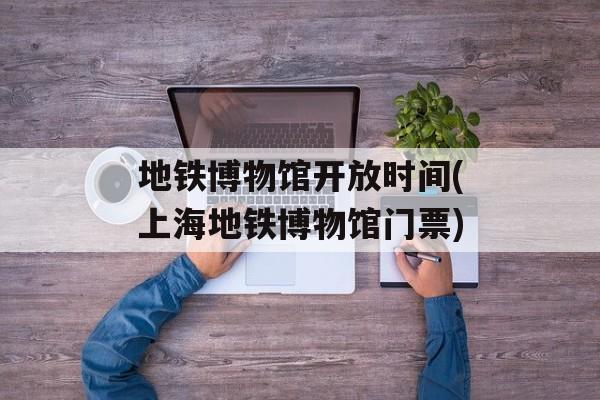 地铁博物馆开放时间(上海地铁博物馆门票)-第1张图片-