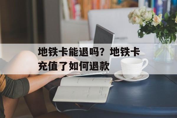 地铁卡能退吗？地铁卡充值了如何退款-第1张图片-