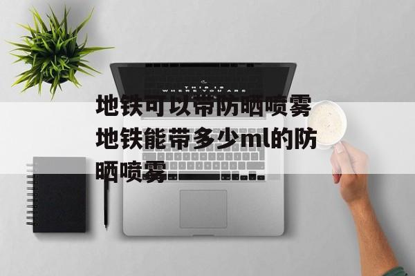 地铁可以带防晒喷雾 地铁能带多少ml的防晒喷雾-第1张图片-
