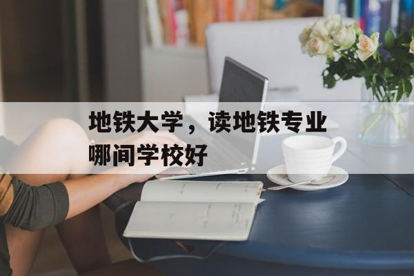 地铁大学，读地铁专业哪间学校好-第1张图片-