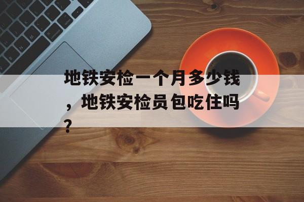 地铁安检一个月多少钱，地铁安检员包吃住吗？-第1张图片-