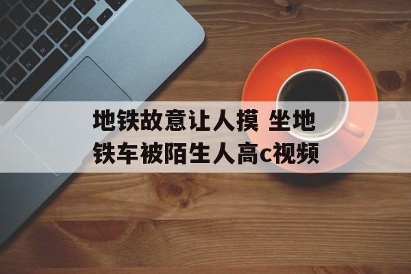 地铁故意让人摸 坐地铁车被陌生人高c视频-第1张图片-