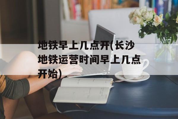 地铁早上几点开(长沙地铁运营时间早上几点开始)-第1张图片-