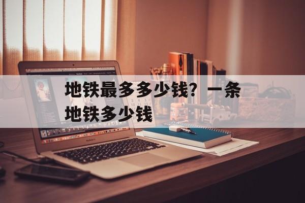 地铁最多多少钱？一条地铁多少钱-第1张图片-
