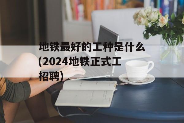 地铁最好的工种是什么(2024地铁正式工招聘)-第1张图片-