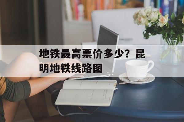 地铁最高票价多少？昆明地铁线路图-第1张图片-