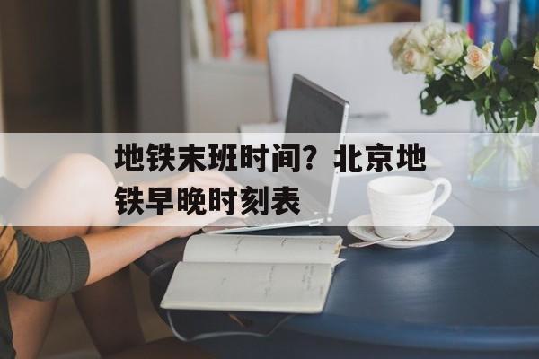 地铁末班时间？北京地铁早晚时刻表-第1张图片-