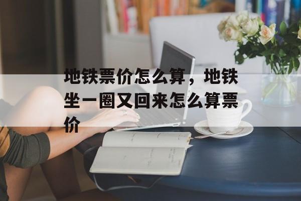 地铁票价怎么算，地铁坐一圈又回来怎么算票价-第1张图片-
