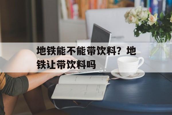 地铁能不能带饮料？地铁让带饮料吗-第1张图片-