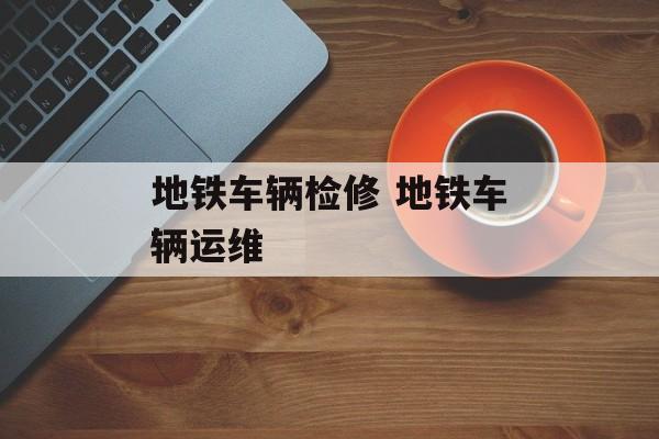 地铁车辆检修 地铁车辆运维-第1张图片-