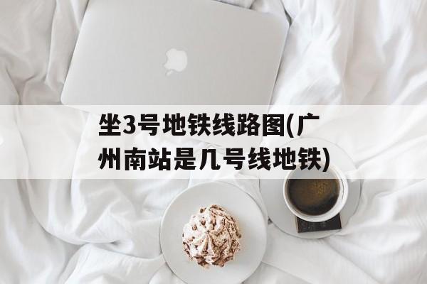 坐3号地铁线路图(广州南站是几号线地铁)-第1张图片-