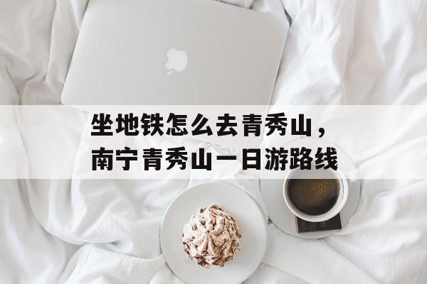 坐地铁怎么去青秀山，南宁青秀山一日游路线-第1张图片-