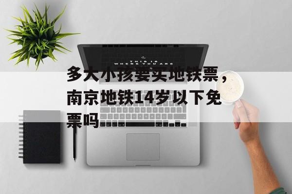 多大小孩要买地铁票，南京地铁14岁以下免票吗-第1张图片-