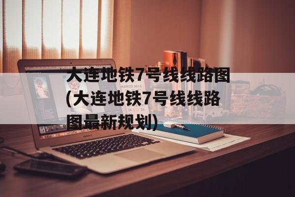 大连地铁7号线线路图(大连地铁7号线线路图最新规划)-第1张图片-
