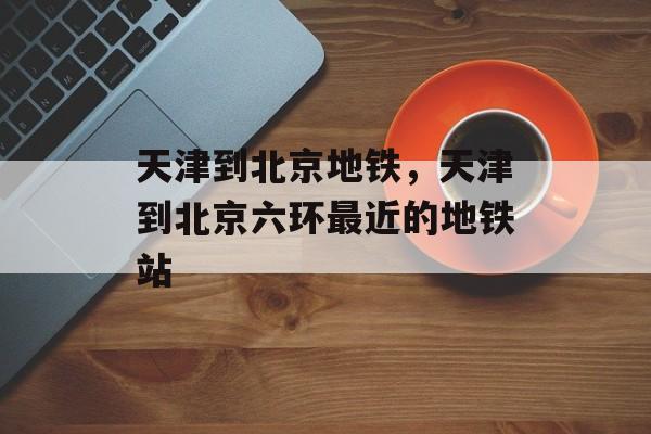 天津到北京地铁，天津到北京六环最近的地铁站-第1张图片-