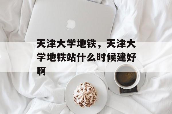天津大学地铁，天津大学地铁站什么时候建好啊-第1张图片-