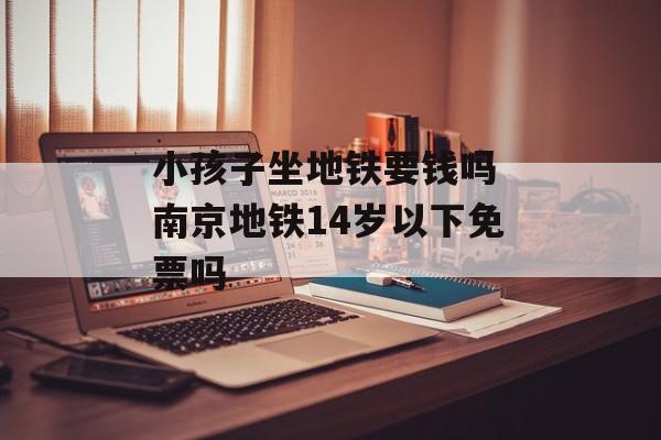 小孩子坐地铁要钱吗 南京地铁14岁以下免票吗-第1张图片-