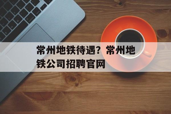 常州地铁待遇？常州地铁公司招聘官网-第1张图片-