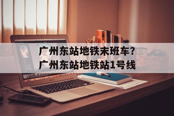 广州东站地铁末班车？广州东站地铁站1号线-第1张图片-