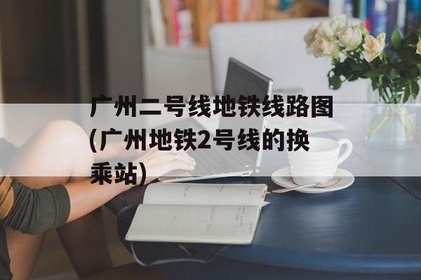 广州二号线地铁线路图(广州地铁2号线的换乘站)-第1张图片-