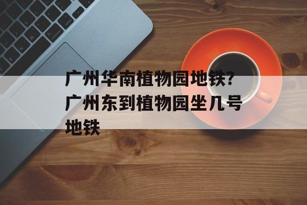 广州华南植物园地铁？广州东到植物园坐几号地铁-第1张图片-