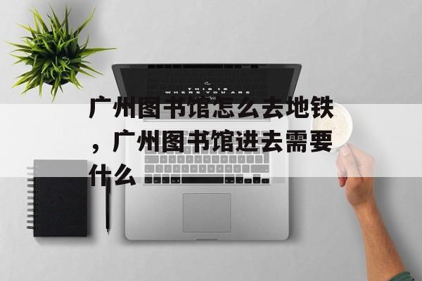 广州图书馆怎么去地铁，广州图书馆进去需要什么-第1张图片-