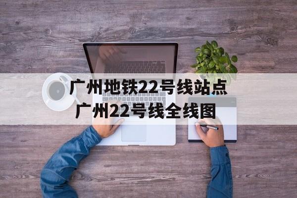 广州地铁22号线站点 广州22号线全线图-第1张图片-