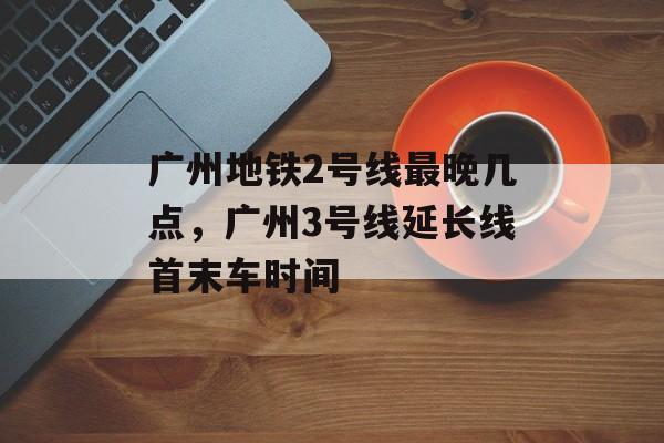 广州地铁2号线最晚几点，广州3号线延长线首末车时间-第1张图片-
